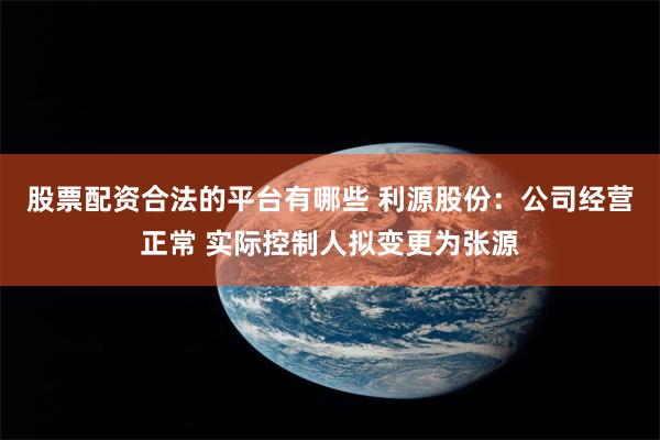 股票配资合法的平台有哪些 利源股份：公司经营正常 实际控制人拟变更为张源