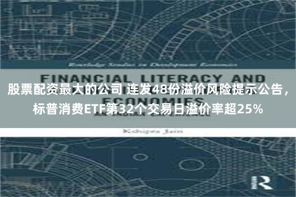 股票配资最大的公司 连发48份溢价风险提示公告，标普消费ETF第32个交易日溢价率超25%