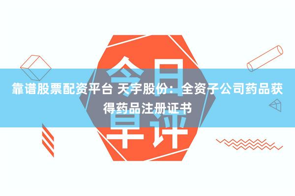 靠谱股票配资平台 天宇股份：全资子公司药品获得药品注册证书