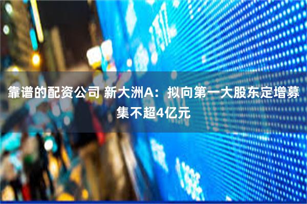 靠谱的配资公司 新大洲A：拟向第一大股东定增募集不超4亿元