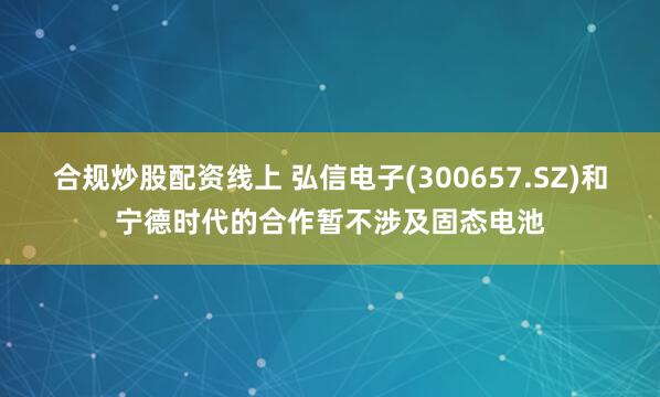 合规炒股配资线上 弘信电子(300657.SZ)和宁德时代的合作暂不涉及固态电池