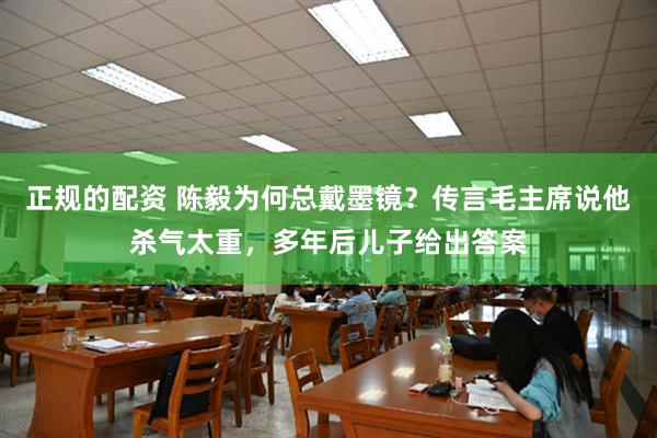 正规的配资 陈毅为何总戴墨镜？传言毛主席说他杀气太重，多年后儿子给出答案