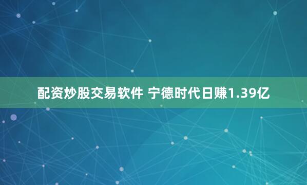 配资炒股交易软件 宁德时代日赚1.39亿